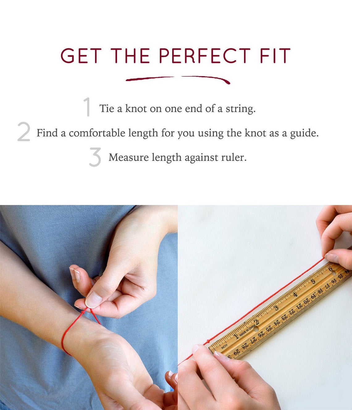 In order to find the perfect fit for your bracelet, we recommend taking the following steps. 1. Tie a knot on one end of a string. 2. Find a comfortable length for you using the knot as a guide. 3. Measure length against a ruler. And you're all set!