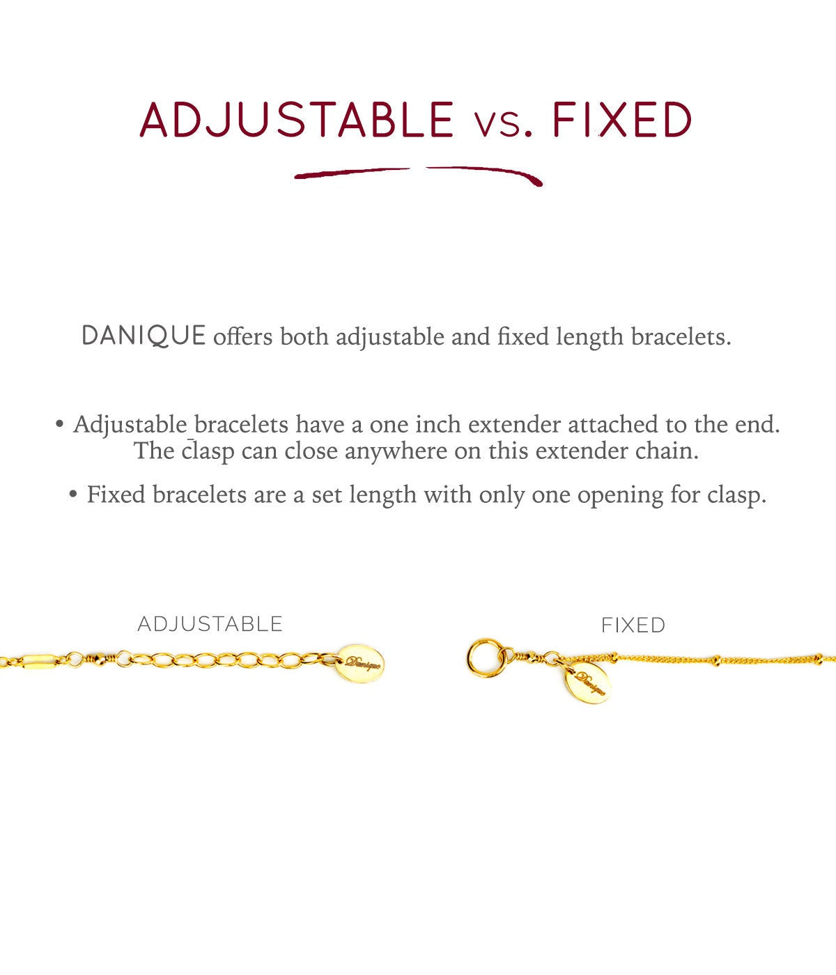 Danique offers both adjustable (bracelets have a one inch extender) or fixed lengths (set length with only one opening for clasp)