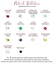 3mm Birthstone Options for Customizing Sun Burst Stud Earrings. January Birthstone - Garnet, February Birthstones - Purple Amethyst (Default) or Green Amethyst, March Birthstone - Aqua Chalcedony, April Birthstone - Clear Quartz, May Birthstone - Green Onyx, June Birthstone - Rainbow Moonstone, July Birthstone - Ruby, August Birthstone - Peridot, September Birthstone - Kyanite, October Birthstone - Pink Chalcedony, November Birthstone - Citrine, December Birthstone - Blue Topaz, and Black Onyx